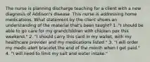 The nurse is planning discharge teaching for a client with a new diagnosis of Addison's disease. This nurse is addressing home medications. What statement by the client shows an understanding of the material that's been taught? 1. "I should be able to go care for my grandchildren with chicken pox this weekend." 2. "I should carry this card in my wallet, with my healthcare provider and my medications listed." 3. "I will order my medic-alert bracelet the end of the month when I get paid." 4. "I will need to limit my salt and water intake."