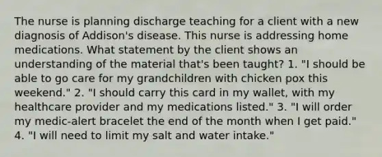 The nurse is planning discharge teaching for a client with a new diagnosis of Addison's disease. This nurse is addressing home medications. What statement by the client shows an understanding of the material that's been taught? 1. "I should be able to go care for my grandchildren with chicken pox this weekend." 2. "I should carry this card in my wallet, with my healthcare provider and my medications listed." 3. "I will order my medic-alert bracelet the end of the month when I get paid." 4. "I will need to limit my salt and water intake."