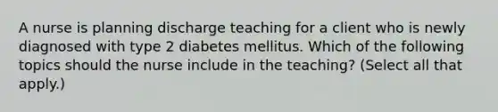 A nurse is planning discharge teaching for a client who is newly diagnosed with type 2 diabetes mellitus. Which of the following topics should the nurse include in the teaching? (Select all that apply.)