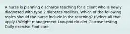 A nurse is planning discharge teaching for a client who is newly diagnosed with type 2 diabetes mellitus. Which of the following topics should the nurse include in the teaching? (Select all that apply.) Weight management Low-protein diet Glucose testing Daily exercise Foot care