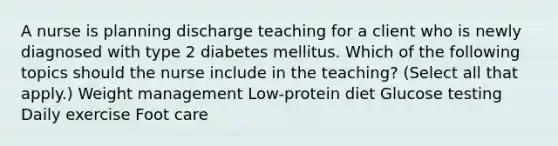 A nurse is planning discharge teaching for a client who is newly diagnosed with type 2 diabetes mellitus. Which of the following topics should the nurse include in the teaching? (Select all that apply.) Weight management Low-protein diet Glucose testing Daily exercise Foot care