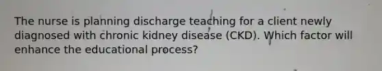 The nurse is planning discharge teaching for a client newly diagnosed with chronic kidney disease (CKD). Which factor will enhance the educational process?