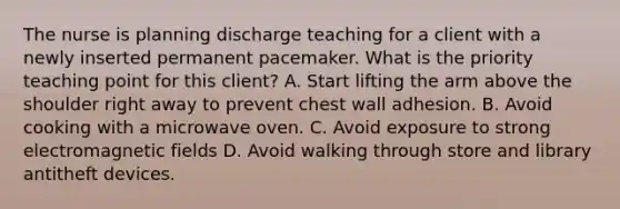 The nurse is planning discharge teaching for a client with a newly inserted permanent pacemaker. What is the priority teaching point for this client? A. Start lifting the arm above the shoulder right away to prevent chest wall adhesion. B. Avoid cooking with a microwave oven. C. Avoid exposure to strong electromagnetic fields D. Avoid walking through store and library antitheft devices.