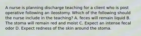 A nurse is planning discharge teaching for a client who is post operative following an ileostomy. Which of the following should the nurse include in the teaching? A. feces will remain liquid B. The stoma will remain red and moist C. Expect an intense fecal odor D. Expect redness of the skin around the stoma.