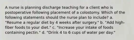 A nurse is planning discharge teaching for a client who is postoperative following placement of a colostomy. Which of the following statements should the nurse plan to include? a. "Resume a regular diet by 4 weeks after surgery." b. "Add high-fiber foods to your diet." c. "Increase your intake of foods containing pectin." d. "Drink 4 to 6 cups of water per day."