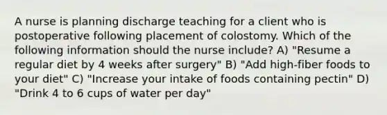 A nurse is planning discharge teaching for a client who is postoperative following placement of colostomy. Which of the following information should the nurse include? A) "Resume a regular diet by 4 weeks after surgery" B) "Add high-fiber foods to your diet" C) "Increase your intake of foods containing pectin" D) "Drink 4 to 6 cups of water per day"