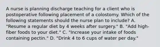 A nurse is planning discharge teaching for a client who is postoperative following placement of a colostomy. Which of the following statements should the nurse plan to include? A. "Resume a regular diet by 4 weeks after surgery." B. "Add high-fiber foods to your diet." C. "Increase your intake of foods containing pectin." D. "Drink 4 to 6 cups of water per day."