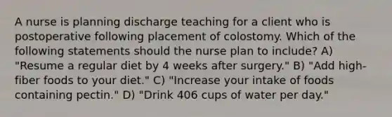 A nurse is planning discharge teaching for a client who is postoperative following placement of colostomy. Which of the following statements should the nurse plan to include? A) "Resume a regular diet by 4 weeks after surgery." B) "Add high-fiber foods to your diet." C) "Increase your intake of foods containing pectin." D) "Drink 406 cups of water per day."