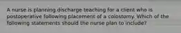 A nurse is planning discharge teaching for a client who is postoperative following placement of a colostomy. Which of the following statements should the nurse plan to include?