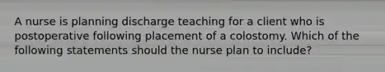 A nurse is planning discharge teaching for a client who is postoperative following placement of a colostomy. Which of the following statements should the nurse plan to include?