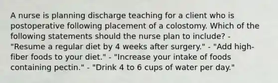 A nurse is planning discharge teaching for a client who is postoperative following placement of a colostomy. Which of the following statements should the nurse plan to include? - "Resume a regular diet by 4 weeks after surgery." - "Add high-fiber foods to your diet." - "Increase your intake of foods containing pectin." - "Drink 4 to 6 cups of water per day."