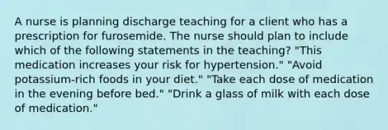 A nurse is planning discharge teaching for a client who has a prescription for furosemide. The nurse should plan to include which of the following statements in the teaching? "This medication increases your risk for hypertension." "Avoid potassium-rich foods in your diet." "Take each dose of medication in the evening before bed." "Drink a glass of milk with each dose of medication."