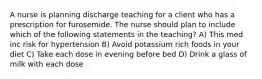 A nurse is planning discharge teaching for a client who has a prescription for furosemide. The nurse should plan to include which of the following statements in the teaching? A) This med inc risk for hypertension B) Avoid potassium rich foods in your diet C) Take each dose in evening before bed D) Drink a glass of milk with each dose