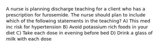 A nurse is planning discharge teaching for a client who has a prescription for furosemide. The nurse should plan to include which of the following statements in the teaching? A) This med inc risk for hypertension B) Avoid potassium rich foods in your diet C) Take each dose in evening before bed D) Drink a glass of milk with each dose