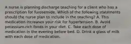 A nurse is planning discharge teaching for a client who has a prescription for furosemide. Which of the following statements should the nurse plan to include in the teaching? A. This medication increases your risk for hypertension. B. Avoid potassium-rich foods in your diet. C. Take each dose of medication in the evening before bed. D. Drink a glass of milk with each dose of medication.