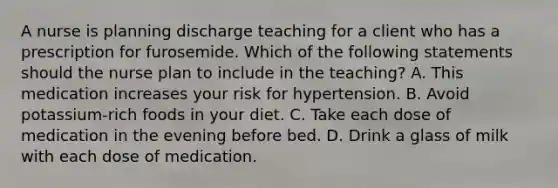 A nurse is planning discharge teaching for a client who has a prescription for furosemide. Which of the following statements should the nurse plan to include in the teaching? A. This medication increases your risk for hypertension. B. Avoid potassium-rich foods in your diet. C. Take each dose of medication in the evening before bed. D. Drink a glass of milk with each dose of medication.