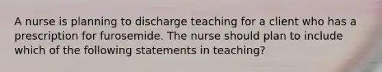 A nurse is planning to discharge teaching for a client who has a prescription for furosemide. The nurse should plan to include which of the following statements in teaching?