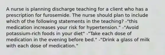 A nurse is planning discharge teaching for a client who has a prescription for furosemide. The nurse should plan to include which of the following statements in the teaching? -"this medication increases your risk for hypertension." -"Avoid potassium-rich foods in your diet" -"Take each dose of medication in the evening before bed." -"Drink a glass of milk with each dose of medication."