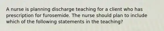 A nurse is planning discharge teaching for a client who has prescription for furosemide. The nurse should plan to include which of the following statements in the teaching?