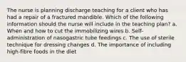 The nurse is planning discharge teaching for a client who has had a repair of a fractured mandible. Which of the following information should the nurse will include in the teaching plan? a. When and how to cut the immobilizing wires b. Self-administration of nasogastric tube feedings c. The use of sterile technique for dressing changes d. The importance of including high-fibre foods in the diet