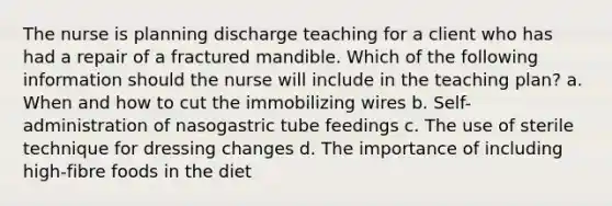 The nurse is planning discharge teaching for a client who has had a repair of a fractured mandible. Which of the following information should the nurse will include in the teaching plan? a. When and how to cut the immobilizing wires b. Self-administration of nasogastric tube feedings c. The use of sterile technique for dressing changes d. The importance of including high-fibre foods in the diet