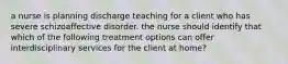 a nurse is planning discharge teaching for a client who has severe schizoaffective disorder. the nurse should identify that which of the following treatment options can offer interdisciplinary services for the client at home?