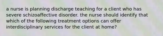 a nurse is planning discharge teaching for a client who has severe schizoaffective disorder. the nurse should identify that which of the following treatment options can offer interdisciplinary services for the client at home?