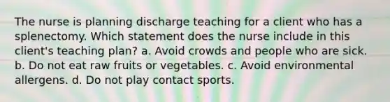 The nurse is planning discharge teaching for a client who has a splenectomy. Which statement does the nurse include in this client's teaching plan? a. Avoid crowds and people who are sick. b. Do not eat raw fruits or vegetables. c. Avoid environmental allergens. d. Do not play contact sports.