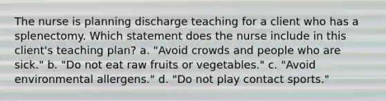 The nurse is planning discharge teaching for a client who has a splenectomy. Which statement does the nurse include in this client's teaching plan? a. "Avoid crowds and people who are sick." b. "Do not eat raw fruits or vegetables." c. "Avoid environmental allergens." d. "Do not play contact sports."