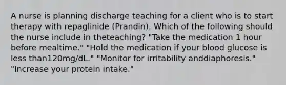 A nurse is planning discharge teaching for a client who is to start therapy with repaglinide (Prandin). Which of the following should the nurse include in theteaching? "Take the medication 1 hour before mealtime." "Hold the medication if your blood glucose is less than120mg/dL." "Monitor for irritability anddiaphoresis." "Increase your protein intake."