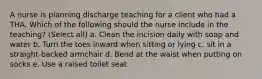 A nurse is planning discharge teaching for a client who had a THA. Which of the following should the nurse include in the teaching? (Select all) a. Clean the incision daily with soap and water b. Turn the toes inward when sitting or lying c. sit in a straight-backed armchair d. Bend at the waist when putting on socks e. Use a raised toilet seat