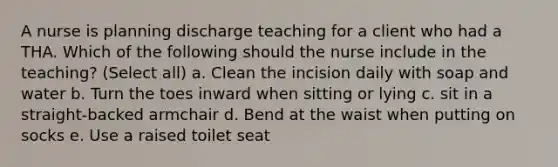 A nurse is planning discharge teaching for a client who had a THA. Which of the following should the nurse include in the teaching? (Select all) a. Clean the incision daily with soap and water b. Turn the toes inward when sitting or lying c. sit in a straight-backed armchair d. Bend at the waist when putting on socks e. Use a raised toilet seat