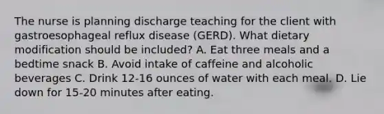 The nurse is planning discharge teaching for the client with gastroesophageal reflux disease (GERD). What dietary modification should be included? A. Eat three meals and a bedtime snack B. Avoid intake of caffeine and alcoholic beverages C. Drink 12-16 ounces of water with each meal. D. Lie down for 15-20 minutes after eating.