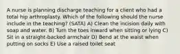 A nurse is planning discharge teaching for a client who had a total hip arthroplasty. Which of the following should the nurse include in the teaching? (SATA) A) Clean the incision daily with soap and water. B) Turn the toes inward when sitting or lying C) Sit in a straight-backed armchair D) Bend at the waist when putting on socks E) Use a raised toilet seat