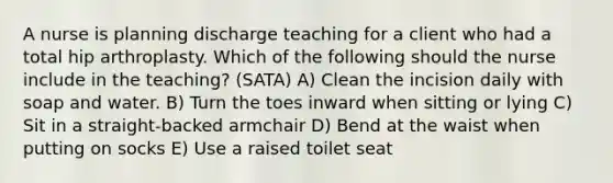 A nurse is planning discharge teaching for a client who had a total hip arthroplasty. Which of the following should the nurse include in the teaching? (SATA) A) Clean the incision daily with soap and water. B) Turn the toes inward when sitting or lying C) Sit in a straight-backed armchair D) Bend at the waist when putting on socks E) Use a raised toilet seat