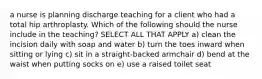 a nurse is planning discharge teaching for a client who had a total hip arthroplasty. Which of the following should the nurse include in the teaching? SELECT ALL THAT APPLY a) clean the incision daily with soap and water b) turn the toes inward when sitting or lying c) sit in a straight-backed armchair d) bend at the waist when putting socks on e) use a raised toilet seat