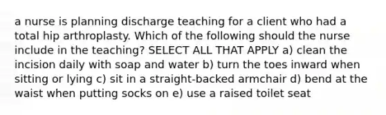 a nurse is planning discharge teaching for a client who had a total hip arthroplasty. Which of the following should the nurse include in the teaching? SELECT ALL THAT APPLY a) clean the incision daily with soap and water b) turn the toes inward when sitting or lying c) sit in a straight-backed armchair d) bend at the waist when putting socks on e) use a raised toilet seat