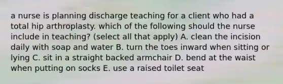 a nurse is planning discharge teaching for a client who had a total hip arthroplasty. which of the following should the nurse include in teaching? (select all that apply) A. clean the incision daily with soap and water B. turn the toes inward when sitting or lying C. sit in a straight backed armchair D. bend at the waist when putting on socks E. use a raised toilet seat