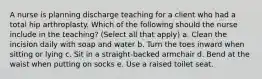 A nurse is planning discharge teaching for a client who had a total hip arthroplasty. Which of the following should the nurse include in the teaching? (Select all that apply) a. Clean the incision daily with soap and water b. Turn the toes inward when sitting or lying c. Sit in a straight-backed armchair d. Bend at the waist when putting on socks e. Use a raised toilet seat.