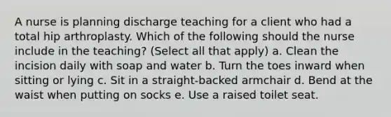 A nurse is planning discharge teaching for a client who had a total hip arthroplasty. Which of the following should the nurse include in the teaching? (Select all that apply) a. Clean the incision daily with soap and water b. Turn the toes inward when sitting or lying c. Sit in a straight-backed armchair d. Bend at the waist when putting on socks e. Use a raised toilet seat.