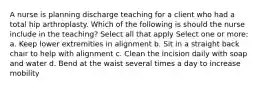 A nurse is planning discharge teaching for a client who had a total hip arthroplasty. Which of the following is should the nurse include in the teaching? Select all that apply Select one or more: a. Keep lower extremities in alignment b. Sit in a straight back chair to help with alignment c. Clean the incision daily with soap and water d. Bend at the waist several times a day to increase mobility