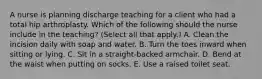 A nurse is planning discharge teaching for a client who had a total hip arthroplasty. Which of the following should the nurse include in the teaching? (Select all that apply.) A. Clean the incision daily with soap and water. B. Turn the toes inward when sitting or lying. C. Sit in a straight-backed armchair. D. Bend at the waist when putting on socks. E. Use a raised toilet seat.