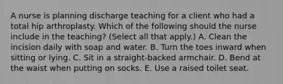 A nurse is planning discharge teaching for a client who had a total hip arthroplasty. Which of the following should the nurse include in the teaching? (Select all that apply.) A. Clean the incision daily with soap and water. B. Turn the toes inward when sitting or lying. C. Sit in a straight-backed armchair. D. Bend at the waist when putting on socks. E. Use a raised toilet seat.