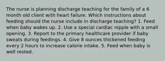 The nurse is planning discharge teaching for the family of a 6 month old client with heart failure. Which instructions about feeding should the nurse include in discharge teaching? 1. Feed when baby wakes up. 2. Use a special cardiac nipple with a small opening. 3. Report to the primary healthcare provider if baby sweats during feedings. 4. Give 8 ounces thickened feeding every 2 hours to increase calorie intake. 5. Feed when baby is well rested.