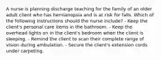 A nurse is planning discharge teaching for the family of an older adult client who has hemianopsia and is at risk for falls. Which of the following instructions should the nurse include? - Keep the client's personal care items in the bathroom. - Keep the overhead lights on in the client's bedroom when the client is sleeping. - Remind the client to scan their complete range of vision during ambulation. - Secure the client's extension cords under carpeting.