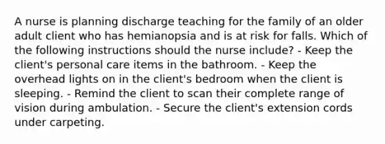 A nurse is planning discharge teaching for the family of an older adult client who has hemianopsia and is at risk for falls. Which of the following instructions should the nurse include? - Keep the client's personal care items in the bathroom. - Keep the overhead lights on in the client's bedroom when the client is sleeping. - Remind the client to scan their complete range of vision during ambulation. - Secure the client's extension cords under carpeting.