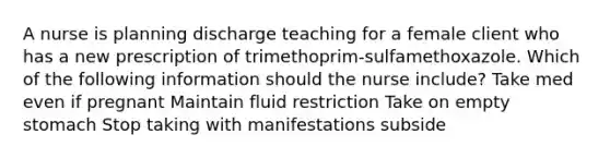 A nurse is planning discharge teaching for a female client who has a new prescription of trimethoprim-sulfamethoxazole. Which of the following information should the nurse include? Take med even if pregnant Maintain fluid restriction Take on empty stomach Stop taking with manifestations subside