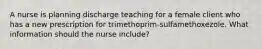 A nurse is planning discharge teaching for a female client who has a new prescription for trimethoprim-sulfamethoxezole. What information should the nurse include?