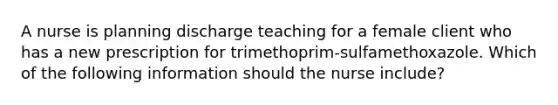 A nurse is planning discharge teaching for a female client who has a new prescription for trimethoprim‑sulfamethoxazole. Which of the following information should the nurse include?