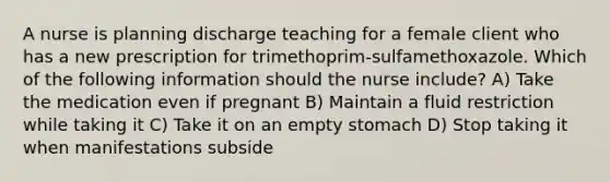 A nurse is planning discharge teaching for a female client who has a new prescription for trimethoprim-sulfamethoxazole. Which of the following information should the nurse include? A) Take the medication even if pregnant B) Maintain a fluid restriction while taking it C) Take it on an empty stomach D) Stop taking it when manifestations subside